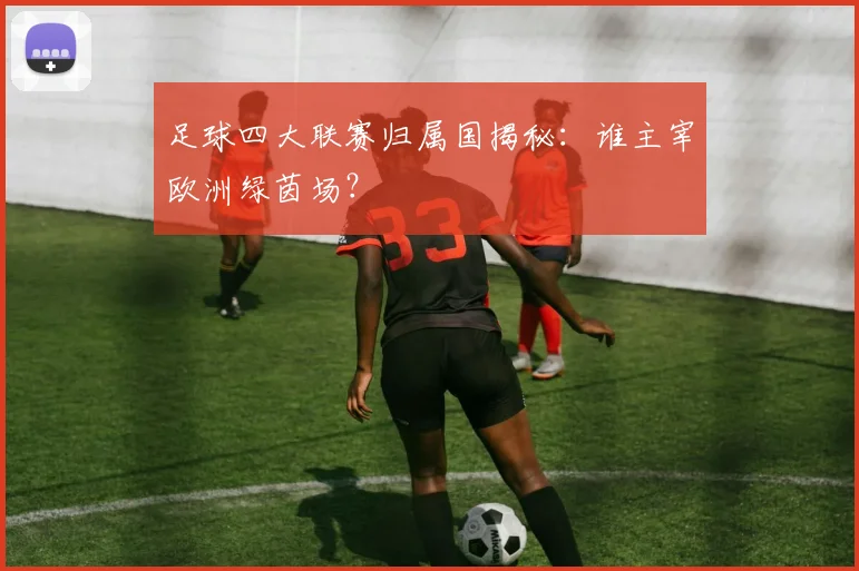足球四大联赛归属国揭秘:谁主宰欧洲绿茵场?