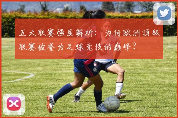 五大联赛强度解析：为何欧洲顶级联赛被誉为足球竞技的巅峰？