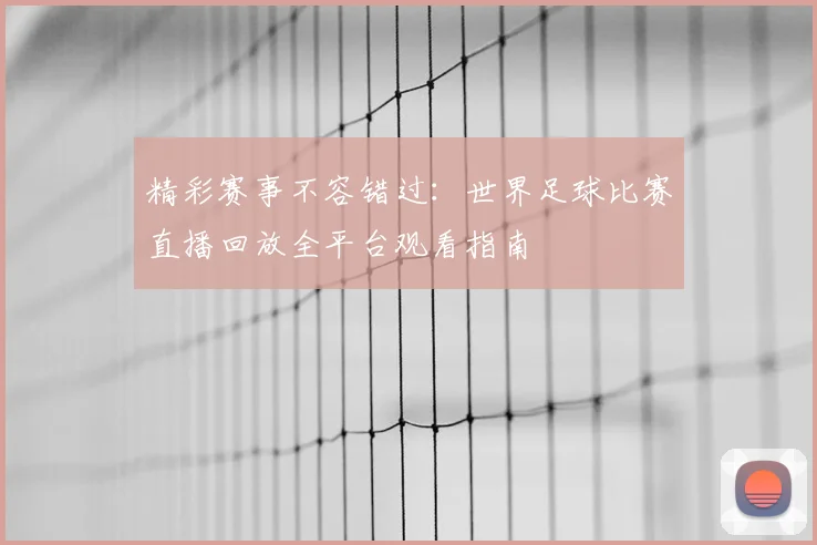 精彩赛事不容错过：世界足球比赛直播回放全平台观看指南