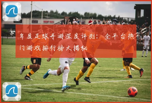 年度足球手游深度评测:全平台热门游戏排行榜大揭秘