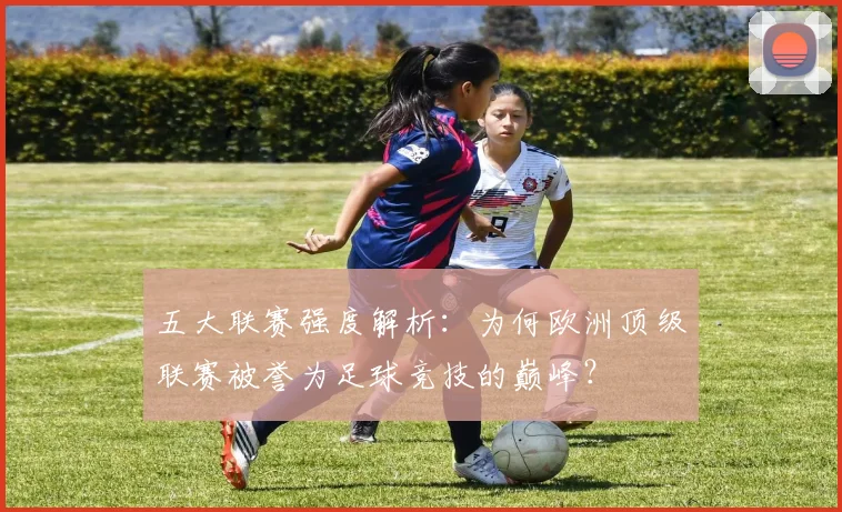 五大联赛强度解析:为何欧洲顶级联赛被誉为足球竞技的巅峰?