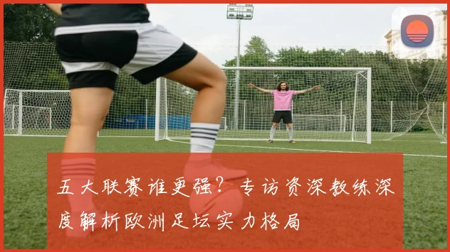 五大联赛谁更强?专访资深教练深度解析欧洲足坛实力格局