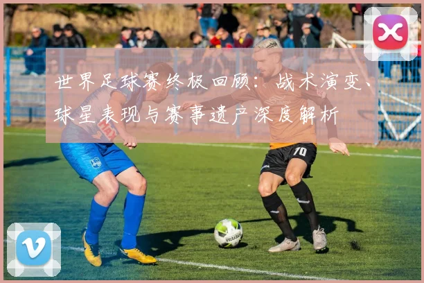 世界足球赛终极回顾:战术演变、球星表现与赛事遗产深度解析
