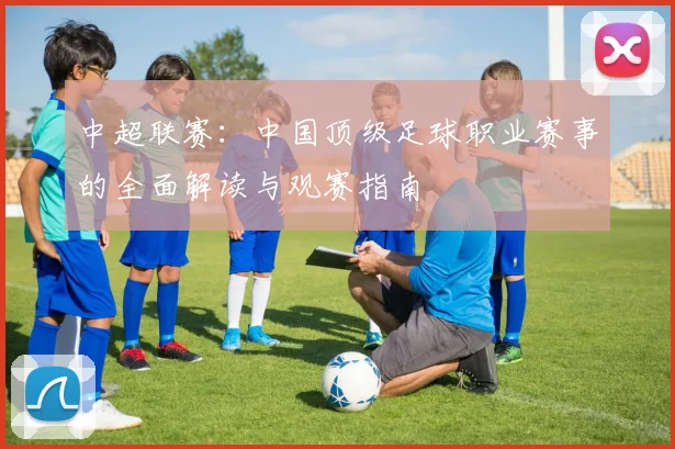 中超联赛:中国顶级足球职业赛事的全面解读与观赛指南